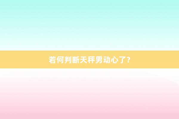 若何判断天秤男动心了？