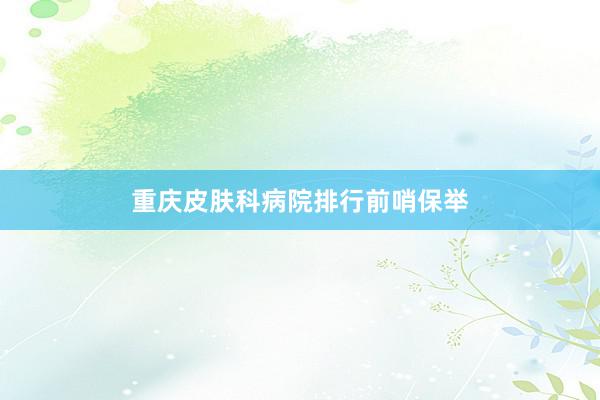 重庆皮肤科病院排行前哨保举