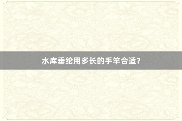 水库垂纶用多长的手竿合适?